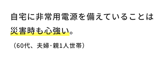 自宅に非常用電源を備えていることは災害時も心強い。（60代、夫婦・親1人世帯）