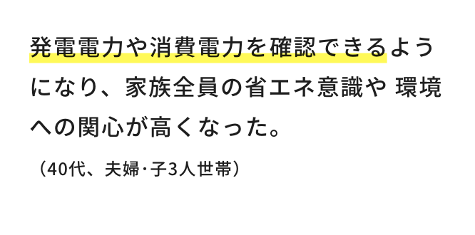 発電電力や消費電力を確認できるようになり、家族全員の省エネ意識や環境への関心が高くなった。（40代、夫婦・子3人世帯）